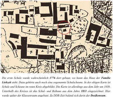 Die erste Schule wurde wahrscheinlich 1776 dort gebaut, wo heute das Haus der Familie Liebzeit steht. Dazu gehörte auch noch eine sogenannte Schulscheune. In der obigen Karte ist Schule und Scheune im roten Kreis abgebildet. Die Karte ist allerdings aus dem Jahr um 1830. Unterhalb des Kreises ist das Schul- und Bethaus aus dem Jahre 1831 eingezeichnet. Hier wurde später der Klassenraum angebaut. Zu DDR-Zeit befand sich darin der Dorfkonsum.