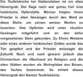 Die Teufelsküche bei Haldensleben ist ein altes Hünengrab. Der Sage nach war genau hier eine heidnische Opferstätte. Männer folgten ihrem Priester in alten Gesängen durch den Wald an diese Stelle, um seinen weisen Worten zu lauschen. Das Opfertier wird unter rituellen Gesängen mitgeführt und an den dafür vorgesehenen Stein gebunden. Zu Ehren Wodans oder eines anderen heidnischen Gottes wurde das Tier geopfert und der Priester weissagte die Zukunft. Nach und nach gewann jedoch das Christentum die Oberhand als Religion und die alten Stätten wurden als Wohnplätze des Bösen, des Teufels bezeichnet. So erhielt dieses Hünengrab den Namen Teufelsküche.