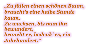 „Zu fällen einen schönen Baum, braucht's eine halbe Stunde kaum.  Zu wachsen, bis man ihn bewundert, braucht er, bedenk' es, ein Jahrhundert.“