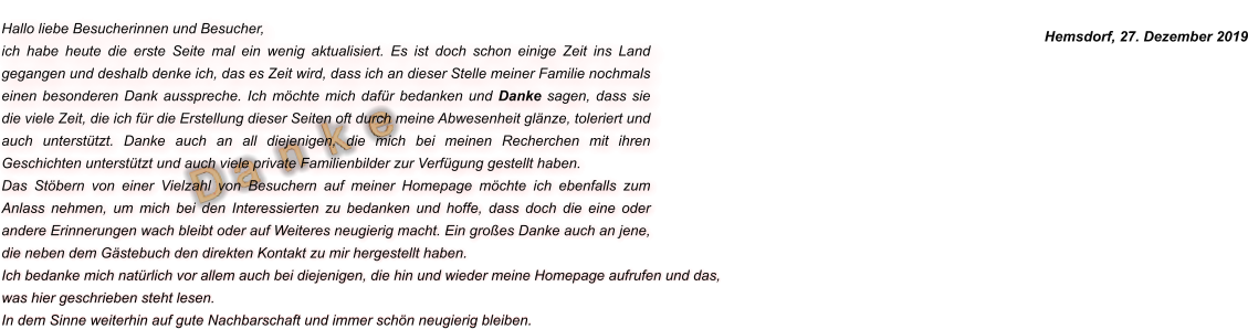 D a  n  k  e Hallo liebe Besucherinnen und Besucher, ich habe heute die erste Seite mal ein wenig aktualisiert. Es ist doch schon einige Zeit ins Land gegangen und deshalb denke ich, das es Zeit wird, dass ich an dieser Stelle meiner Familie nochmals einen besonderen Dank ausspreche. Ich möchte mich dafür bedanken und Danke sagen, dass sie die viele Zeit, die ich für die Erstellung dieser Seiten oft durch meine Abwesenheit glänze, toleriert und auch unterstützt. Danke auch an all diejenigen, die mich bei meinen Recherchen mit ihren Geschichten unterstützt und auch viele private Familienbilder zur Verfügung gestellt haben.  Das Stöbern von einer Vielzahl von Besuchern auf meiner Homepage möchte ich ebenfalls zum Anlass nehmen, um mich bei den Interessierten zu bedanken und hoffe, dass doch die eine oder andere Erinnerungen wach bleibt oder auf Weiteres neugierig macht. Ein großes Danke auch an jene, die neben dem Gästebuch den direkten Kontakt zu mir hergestellt haben. Ich bedanke mich natürlich vor allem auch bei diejenigen, die hin und wieder meine Homepage aufrufen und das, was hier geschrieben steht lesen.  In dem Sinne weiterhin auf gute Nachbarschaft und immer schön neugierig bleiben. Hemsdorf, 27. Dezember 2019