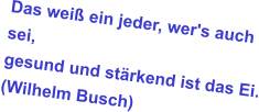 Das weiß ein jeder, wer's auch sei, gesund und stärkend ist das Ei. (Wilhelm Busch)