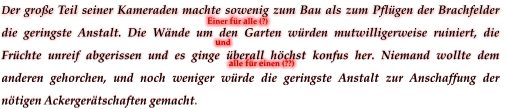 Der große Teil seiner Kameraden machte sowenig zum Bau als zum Pflügen der Brachfelder die geringste Anstalt. Die Wände um den Garten würden mutwilligerweise ruiniert, die Früchte unreif abgerissen und es ginge überall höchst konfus her. Niemand wollte dem anderen gehorchen, und noch weniger würde die geringste Anstalt zur Anschaffung der nötigen Ackergerätschaften gemacht. Einer für alle (?)      und  alle für einen (??)
