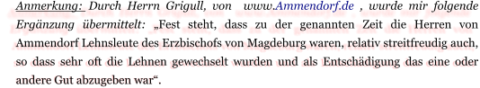 Anmerkung: Durch Herrn Grigull, von  www.Ammendorf.de , wurde mir folgende Ergänzung übermittelt: „Fest steht, dass zu der genannten Zeit die Herren von Ammendorf Lehnsleute des Erzbischofs von Magdeburg waren, relativ streitfreudig auch, so dass sehr oft die Lehnen gewechselt wurden und als Entschädigung das eine oder andere Gut abzugeben war“.