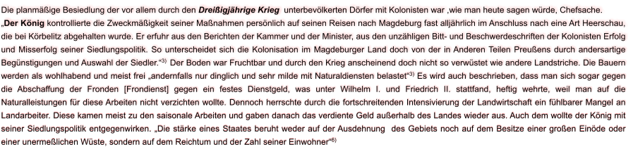 Die planmäßige Besiedlung der vor allem durch den Dreißigjährige Krieg  unterbevölkerten Dörfer mit Kolonisten war ,wie man heute sagen würde, Chefsache. „Der König kontrollierte die Zweckmäßigkeit seiner Maßnahmen persönlich auf seinen Reisen nach Magdeburg fast alljährlich im Anschluss nach eine Art Heerschau, die bei Körbelitz abgehalten wurde. Er erfuhr aus den Berichten der Kammer und der Minister, aus den unzähligen Bitt- und Beschwerdeschriften der Kolonisten Erfolg und Misserfolg seiner Siedlungspolitik. So unterscheidet sich die Kolonisation im Magdeburger Land doch von der in Anderen Teilen Preußens durch andersartige Begünstigungen und Auswahl der Siedler.“3)  Der Boden war Fruchtbar und durch den Krieg anscheinend doch nicht so verwüstet wie andere Landstriche. Die Bauern werden als wohlhabend und meist frei „andernfalls nur dinglich und sehr milde mit Naturaldiensten belastet“3) Es wird auch beschrieben, dass man sich sogar gegen die Abschaffung der Fronden [Frondienst] gegen ein festes Dienstgeld, was unter Wilhelm I. und Friedrich II. stattfand, heftig wehrte, weil man auf die Naturalleistungen für diese Arbeiten nicht verzichten wollte. Dennoch herrschte durch die fortschreitenden Intensivierung der Landwirtschaft ein fühlbarer Mangel an Landarbeiter. Diese kamen meist zu den saisonale Arbeiten und gaben danach das verdiente Geld außerhalb des Landes wieder aus. Auch dem wollte der König mit seiner Siedlungspolitik entgegenwirken. „Die stärke eines Staates beruht weder auf der Ausdehnung  des Gebiets noch auf dem Besitze einer großen Einöde oder einer unermeßlichen Wüste, sondern auf dem Reichtum und der Zahl seiner Einwohner“6)